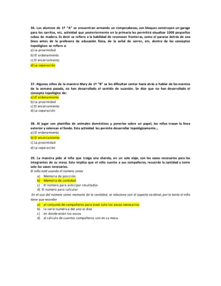 36. Los alumnos de 1º “A” se encuentran armando un rompecabezas, con bloques construyen un garage
para los carritos, etc. actividad que posteriormente en la primaria les permitirá visualizar 1000 pequeños
cubos de madera. Es decir se refiere a la habilidad de reconocer fronteras, como el pararse detrás de una
línea antes de la profesora de educación física, de la señal de correr, etc. dentro de los conceptos
topológicos se refiere a:
a) La proximidad
b) El ordenamiento
c) El encerramiento
d) La separación
37. Algunos niños de la maestra Mary de 1º “B” se les dificultan contar hacia atrás o hablar de los eventos
de la semana pasada, no han desarrollado el sentido de sucesión. Se dice que no han desarrollado el
concepto topológico de:
a) El ordenamiento
b) La proximidad
c) El encerramiento
d) La separación
38. Al jugar con plantillas de animales domésticos y ponerlas sobre un papel, los niños trazan la línea
exterior y colorean el fondo. Esta actividad les permite desarrollar topológicamente…
a) El ordenamiento
b) El encerramiento
c) La proximidad
d) La separación
39. La maestra pide al niño que traiga una charola, en un solo viaje, con los vasos necesarios para los
integrantes de su mesa. Esto implica que el niño cuente a sus compañeros, recuerde la cantidad y tome
solo los vasos necesarios.
El niño está usando el número como
a) Memoria de posición.
b) Memoria de cantidad
c) El número para anticipar resultados
d) El número para calcular
En el uso del número como memoria de la cantidad, se relaciona con el aspecto cardinal, por lo tanto el niño
tiene que recordar
a) al conjunto de compañeros para traer solo los vasos necesarios
b) la serie numérica del uno al diez
c) en donde están los vasos
d) el cálculo de cuantos compañeros son en su mesa
 