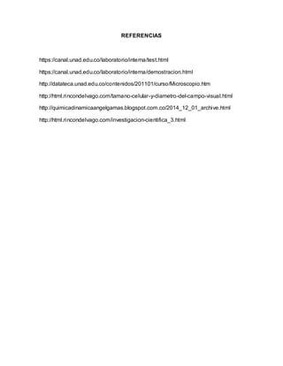 REFERENCIAS
https://canal.unad.edu.co/laboratorio/interna/test.html
https://canal.unad.edu.co/laboratorio/interna/demostracion.html
http://datateca.unad.edu.co/contenidos/201101/curso/Microscopio.htm
http://html.rincondelvago.com/tamano-celular-y-diametro-del-campo-visual.html
http://quimicadinamicaangelgamas.blogspot.com.co/2014_12_01_archive.html
http://html.rincondelvago.com/investigacion-cientifica_3.html
 