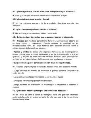 5.3.1 ¿Qué organismos pueden observarse en la gota de agua estancada?
R/: En la gota de agua estancada encontramos Protozoarios y algas.
5.3.2 ¿Son todos de igual tamaño y forma?
R/: No, los protozoos son como de forma ovalada y las algas son más bien
alargadas.
5.3.3 ¿Se observan organismos móviles o estáticos?
R/: No, ambos organismos esta en continuo movimiento
5.3.1 Defina los tipos de montaje que se pueden hacer en el laboratorio.
R/: - Frescas: Son montajes generalmente húmedos. La muestra se observa sin
modificar, diluida o concentrada. Permite observar la movilidad de los
microorganismos vivos. Se utiliza también para observar procesos como la
mitosis, meiosis, la formación de esporas.
- Fijadas y teñidas: Se coloca una suspensión homogénea de microorganismos
en una gota de agua sobre el portaobjetos y se fija (mediante calor o agentes
químicos) y después se tiñen mediante diferentes técnicas. Estas preparaciones
se observan sin cubreobjetos y, habitualmente, con objetivos de inmersión.
5.3.2 Describa los pasos para la elaboración de un montaje húmedo.
R/: - Se alista un portaobjetos el cual debe de estar limpio para colocar la muestra
- Luego tomamos una muestra de líquido con el gotero y ponemos una gota en el
centro de este
- Luego colocamos el papel milimetrado sobre la gota de líquido
- Enseguida cubrimos el papel con el cubreobjetos.
- Luego llevamos el portaobjetos al microscopio y empezamos a observar la
muestra.
5.3.3 ¿Qué debe hacerse para lograr una iluminación adecuada?
R/: Se debe de abrir o cerrar el diafragma hasta una posición intermedia
accionando la perilla en sentido contrario del reloj para que la luz no sea ni muy
brillante ni muy tenue.
 