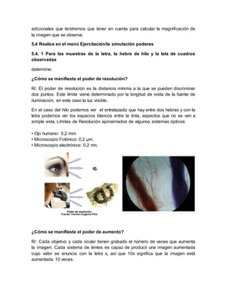 adicionales que tendremos que tener en cuenta para calcular la magnificación de
la imagen que se observa.
5.4 Realice en el menú Ejercitación/la simulación poderes
5.4. 1 Para las muestras de la letra, la hebra de hilo y la tela de cuadros
observadas
determine:
¿Cómo se manifiesta el poder de resolución?
R/: El poder de resolución es la distancia mínima a la que se pueden discriminar
dos puntos. Este límite viene determinado por la longitud de onda de la fuente de
iluminación, en este caso la luz visible.
En el caso del hilo podemos ver el entrelazado que hay entre dos hebras y con la
letra podemos ver los espacios blancos entre la tinta, aspectos que no se ven a
simple vista. Límites de Resolución aproximados de algunos sistemas ópticos:
• Ojo humano: 0,2 mm.
• Microscopio Fotónico: 0,2 µm.
• Microscopio electrónico: 0,2 nm.
¿Cómo se manifiesta el poder de aumento?
R/: Cada objetivo y cada ocular tienen grabado el número de veces que aumenta
la imagen. Cada sistema de lentes es capaz de producir una imagen aumentada
cuyo valor se enuncia con la letra x, así que 10x significa que la imagen está
aumentada 10 veces.
 