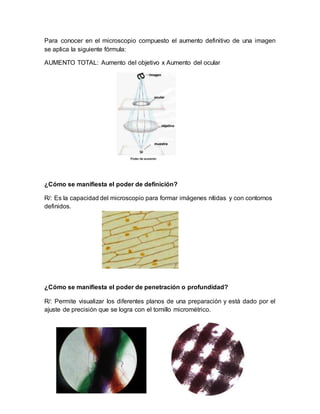 Para conocer en el microscopio compuesto el aumento definitivo de una imagen
se aplica la siguiente fórmula:
AUMENTO TOTAL: Aumento del objetivo x Aumento del ocular
¿Cómo se manifiesta el poder de definición?
R/: Es la capacidad del microscopio para formar imágenes nítidas y con contornos
definidos.
¿Cómo se manifiesta el poder de penetración o profundidad?
R/: Permite visualizar los diferentes planos de una preparación y está dado por el
ajuste de precisión que se logra con el tornillo micrométrico.
 