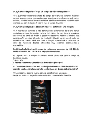 5.4.2 ¿Con qué objetivo se logra un campo de visión más grande?
R/: Si queremos calcular el diámetro del campo de visión para aumentos mayores,
hay que tener en cuenta que cuanto mayor sea el aumento, el campo será menor,
es decir, se verá menos de la muestra que estemos observando. Podemos decir
entonces que con el objetivo 4 x se ve más el campo de visión.
5.4.3 ¿Con qué objetivo se observan mejor los detalles de una imagen?
R/: A medida que aumenta la A.N. disminuyen las dimensiones de la lente frontal,
montada en la base del objetivo. La lente del objetivo de 100x tiene el tamaño de
una cabeza de alfiler es mayor el poder de resolución. Además a medida que
aumenta A.N. es mayor el poder de resolución. Cuanto mayor sea el poder de
resolución del objetivo, será más clara la imagen y aumentará la capacidad de
poner de manifiesto detalles adyacentes muy cercanos, separándolos y
aclarándolos.
5.4.4 Calcule el diámetro del campo de visión para aumentos de 10X, 40X del
mismo cuadrado de 1 cm de lado de papel milimetrado.
R/: Objetivo 10x: La imagen se aumenta tantas veces más pero el campo de
división se reduce.
Objetivo 40x:
6. Realice en el menú Ejercitación/la simulación principios
6.1 Cuándo se observa una letra o un objeto asimétrico cómo se observa su
posición en el ocular al compararlo con la visión en directa sobre la platina?
R/: La imagen se observa inversa como si se reflejara en un espejo.
Ya que los lentes convergentes del microscopio, proyecta la luz invertida
 