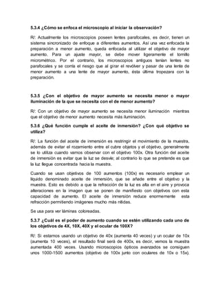5.3.4 ¿Cómo se enfoca el microscopio al iniciar la observación?
R/: Actualmente los microscopios poseen lentes parafocales, es decir, tienen un
sistema sincronizado de enfoque a diferentes aumentos. Así una vez enfocada la
preparación a menor aumento, queda enfocada al utilizar el objetivo de mayor
aumento. Para un ajuste mayor, se debe mover ligeramente el tornillo
micrométrico. Por el contrario, los microscopios antiguos tenían lentes no
parafocales y se corría el riesgo que al girar el revólver y pasar de una lente de
menor aumento a una lente de mayor aumento, ésta última tropezara con la
preparación.
5.3.5 ¿Con el objetivo de mayor aumento se necesita menor o mayor
iluminación de la que se necesita con el de menor aumento?
R/: Con un objetivo de mayor aumento se necesita menor iluminación mientras
que el objetivo de menor aumento necesita más iluminación.
5.3.6 ¿Qué función cumple el aceite de inmersión? ¿Con qué objetivo se
utiliza?
R/: La función del aceite de inmersión es restringir el movimiento de la muestra,
además de evitar el rozamiento entre el cubre objetos y el objetivo, generalmente
se lo utiliza cuando vamos observar con el objetivo 100x. Otra función del aceite
de inmersión es evitar que la luz se desvíe; al contrario lo que se pretende es que
la luz llegue concentrada hacia la muestra.
Cuando se usan objetivos de 100 aumentos (100x) es necesario emplear un
líquido denominado aceite de inmersión, que se añade entre el objetivo y la
muestra. Esto es debido a que la refracción de la luz es alta en el aire y provoca
alteraciones en la imagen que se ponen de manifiesto con objetivos con esta
capacidad de aumento. El aceite de inmersión reduce enormemente esta
refracción permitiendo imágenes mucho más nítidas.
Se usa para ver láminas coloreadas.
5.3.7 ¿Cuál es el poder de aumento cuando se estén utilizando cada uno de
los objetivos de 4X, 10X, 40X y el ocular de 100X?
R/: Si estamos usando un objetivo de 40x (aumenta 40 veces) y un ocular de 10x
(aumenta 10 veces), el resultado final será de 400x, es decir, vemos la muestra
aumentada 400 veces. Usando microscopios ópticos avanzados se consiguen
unos 1000-1500 aumentos (objetivo de 100x junto con oculares de 10x o 15x).
 