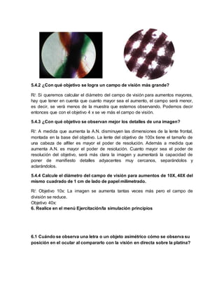 5.4.2 ¿Con qué objetivo se logra un campo de visión más grande?
R/: Si queremos calcular el diámetro del campo de visión para aumentos mayores,
hay que tener en cuenta que cuanto mayor sea el aumento, el campo será menor,
es decir, se verá menos de la muestra que estemos observando. Podemos decir
entonces que con el objetivo 4 x se ve más el campo de visión.
5.4.3 ¿Con qué objetivo se observan mejor los detalles de una imagen?
R/: A medida que aumenta la A.N. disminuyen las dimensiones de la lente frontal,
montada en la base del objetivo. La lente del objetivo de 100x tiene el tamaño de
una cabeza de alfiler es mayor el poder de resolución. Además a medida que
aumenta A.N. es mayor el poder de resolución. Cuanto mayor sea el poder de
resolución del objetivo, será más clara la imagen y aumentará la capacidad de
poner de manifiesto detalles adyacentes muy cercanos, separándolos y
aclarándolos.
5.4.4 Calcule el diámetro del campo de visión para aumentos de 10X, 40X del
mismo cuadrado de 1 cm de lado de papel milimetrado.
R/: Objetivo 10x: La imagen se aumenta tantas veces más pero el campo de
división se reduce.
Objetivo 40x:
6. Realice en el menú Ejercitación/la simulación principios
6.1 Cuándo se observa una letra o un objeto asimétrico cómo se observa su
posición en el ocular al compararlo con la visión en directa sobre la platina?
 