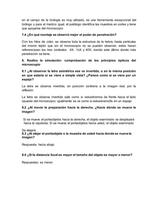 en el campo de la biología es muy utilizado, es una herramienta excepcional del
biólogo y para el medico igual, el patólogo identifica las muestras en cortes y tiene
que apoyarse del microscopio
7.4 ¿En qué montaje se observó mejor el poder de penetración?
Con los hilos de color, se observa toda la estructura de la hebra, hasta partículas
del mismo tejido que sin el microscopio no se pueden observar, estos hacen
referenciasen los tres contextos 4X, 1oX y 40X, siendo este último donde más
penetración se tiene.
8. Realice la simulación: comprobación de los principios ópticos del
microscopio
8.1 ¿Al observar la letra asimétrica ese ve invertida, o en la misma posición
en que estaría si se viera a simple vista? ¿Parece como si se viera por un
espejo?
La letra se observa invertida, en posición contraria a la imagen real, por la
reflexión
La letra se observa invertida sale como si estuviéramos de frente hacia el lado
opuesto del microscopio: igualmente se ve como si estuvieramo9s en un espejo
8.2 ¿Al mover la preparación hacia la derecha. ¿Hacia dónde se mueve la
imagen?
Si se mueve el portaobjetos hacia la derecha, el objeto examinado se desplazará
hacia la izquierda. Si se mueve el portaobjetos hacia usted, el objeto examinado
Se alejará.
8.3 ¿Al alejar el portaobjeto o la muestra de usted hacia donde se nueve la
imagen?
Respuesta: hacia abajo
8.4 ¿Si la distancia focal es mayor el tamaño del objeto es mayor o menor?
Respuestas: es menor
 