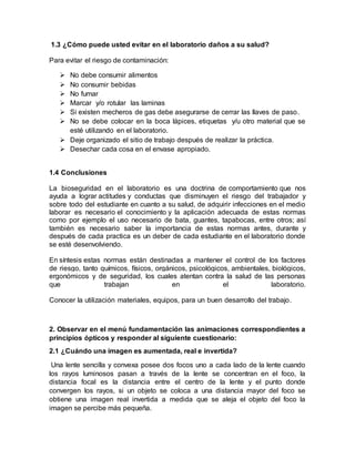 1.3 ¿Cómo puede usted evitar en el laboratorio daños a su salud?
Para evitar el riesgo de contaminación:
 No debe consumir alimentos
 No consumir bebidas
 No fumar
 Marcar y/o rotular las laminas
 Si existen mecheros de gas debe asegurarse de cerrar las llaves de paso.
 No se debe colocar en la boca lápices, etiquetas y/u otro material que se
esté utilizando en el laboratorio.
 Deje organizado el sitio de trabajo después de realizar la práctica.
 Desechar cada cosa en el envase apropiado.
1.4 Conclusiones
La bioseguridad en el laboratorio es una doctrina de comportamiento que nos
ayuda a lograr actitudes y conductas que disminuyen el riesgo del trabajador y
sobre todo del estudiante en cuanto a su salud, de adquirir infecciones en el medio
laborar es necesario el conocimiento y la aplicación adecuada de estas normas
como por ejemplo el uso necesario de bata, guantes, tapabocas, entre otros; así
también es necesario saber la importancia de estas normas antes, durante y
después de cada practica es un deber de cada estudiante en el laboratorio donde
se esté desenvolviendo.
En síntesis estas normas están destinadas a mantener el control de los factores
de riesgo, tanto químicos, físicos, orgánicos, psicológicos, ambientales, biológicos,
ergonómicos y de seguridad, los cuales atentan contra la salud de las personas
que trabajan en el laboratorio.
Conocer la utilización materiales, equipos, para un buen desarrollo del trabajo.
2. Observar en el menú fundamentación las animaciones correspondientes a
principios ópticos y responder al siguiente cuestionario:
2.1 ¿Cuándo una imagen es aumentada, real e invertida?
Una lente sencilla y convexa posee dos focos uno a cada lado de la lente cuando
los rayos luminosos pasan a través de la lente se concentran en el foco, la
distancia focal es la distancia entre el centro de la lente y el punto donde
convergen los rayos, si un objeto se coloca a una distancia mayor del foco se
obtiene una imagen real invertida a medida que se aleja el objeto del foco la
imagen se percibe más pequeña.
 