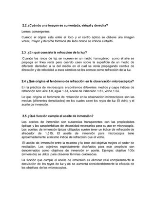 2.2 ¿Cuándo una imagen es aumentada, virtual y derecha?
Lentes convergentes
Cuando el objeto esta entre el foco y el centro óptico se obtiene una imagen
virtual, mayor y derecha formada del lado donde se coloca e objeto.
2.3 ¿En qué consiste la refracción de la luz?
Cuando los rayos de luz se mueven en un medio homogéneo como el aire se
propaga en línea recta pero cuando caen sobre la superficie de un medio de
diferente densidad a la del medio en el cual se venía propagando cambia de
dirección y de velocidad a esos cambios se les conoce como refracción de la luz.
2.4 ¿Qué origina el fenómeno de refracción en la observación microscópica?
En la práctica de microscopia encontramos diferentes medios y cuyos índices de
refracción son: aire 1.0, agua 1.33, aceite de inmersión 1.51, vidrio 1.54.
Lo que origina el fenómeno de refracción en la observación microscópica son las
medias (diferentes densidades) en los cuales caen los rayos de luz: El vidrio y el
aceite de inmersión.
2.5 ¿Qué función cumple el aceite de inmersión?
Los aceites de inmersión son sustancias transparentes con las propiedades
ópticas y las características de viscosidad necesarias para su uso en microscopia.
Los aceites de inmersión típicos utilizados suelen tener un índice de refracción de
alrededor de 1,515. El aceite de inmersión para microscopia tiene
aproximadamente el mismo índice de refracción que el vidrio.
El aceite de inmersión entre la muestra y la lente del objetivo mejora el poder de
resolución. Los objetivos especialmente diseñados para este propósito son
denominados como objetivos de inmersión en aceite. Ejemplo: objetivo 100x
(inmersión) se utiliza para observar láminas coloreadas.
La función que cumple el aceite de inmersión es eliminar casi completamente la
desviación de los rayos de luz y así se aumenta considerablemente la eficacia de
los objetivos de los microscopios.
 