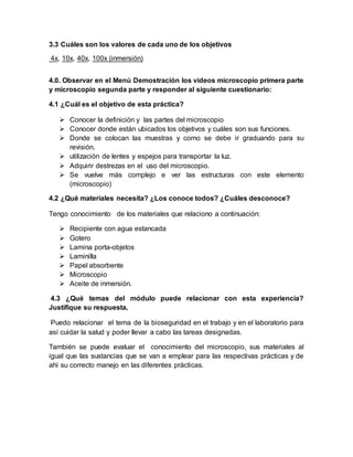 3.3 Cuáles son los valores de cada uno de los objetivos
4x, 10x, 40x, 100x (inmersión)
4.0. Observar en el Menú Demostración los videos microscopio primera parte
y microscopio segunda parte y responder al siguiente cuestionario:
4.1 ¿Cuál es el objetivo de esta práctica?
 Conocer la definición y las partes del microscopio
 Conocer donde están ubicados los objetivos y cuáles son sus funciones.
 Donde se colocan las muestras y como se debe ir graduando para su
revisión.
 utilización de lentes y espejos para transportar la luz.
 Adquirir destrezas en el uso del microscopio.
 Se vuelve más complejo e ver las estructuras con este elemento
(microscopio)
4.2 ¿Qué materiales necesita? ¿Los conoce todos? ¿Cuáles desconoce?
Tengo conocimiento de los materiales que relaciono a continuación:
 Recipiente con agua estancada
 Gotero
 Lamina porta-objetos
 Laminilla
 Papel absorbente
 Microscopio
 Aceite de inmersión.
4.3 ¿Qué temas del módulo puede relacionar con esta experiencia?
Justifique su respuesta.
Puedo relacionar el tema de la bioseguridad en el trabajo y en el laboratorio para
así cuidar la salud y poder llevar a cabo las tareas designadas.
También se puede evaluar el conocimiento del microscopio, sus materiales al
igual que las sustancias que se van a emplear para las respectivas prácticas y de
ahí su correcto manejo en las diferentes prácticas.
 