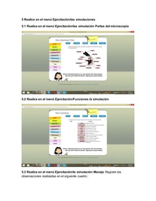5 Realice en el menú Ejercitación/las simulaciones
5.1 Realice en el menú Ejercitación/las simulación Partes del microscopio
5.2 Realice en el menú Ejercitación/Funciones la simulación
5.3 Realice en el menú Ejercitación/la simulación Manejo Registre las
observaciones realizadas en el siguiente cuadro:
 