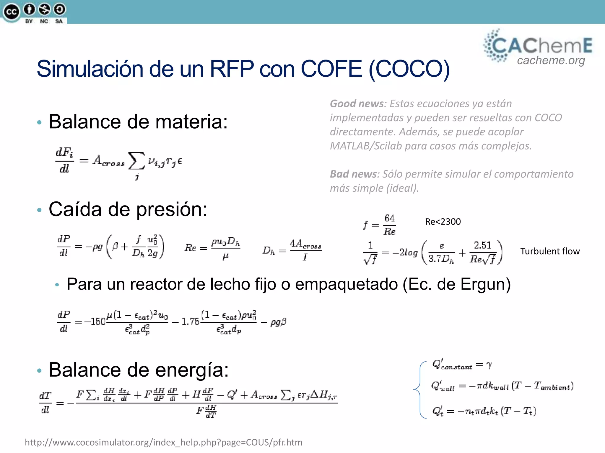 cacheme.org
Simulación de un RFP con COFE (COCO)
• Balance de materia:
• Caída de presión:
• Para un reactor de lecho fijo o empaquetado (Ec. de Ergun)
• Balance de energía:
http://www.cocosimulator.org/index_help.php?page=COUS/pfr.htm
Re<2300
Turbulent flow
Good news: Estas ecuaciones ya están
implementadas y pueden ser resueltas con COCO
directamente. Además, se puede acoplar
MATLAB/Scilab para casos más complejos.
Bad news: Sólo permite simular el comportamiento
más simple (ideal).
 
