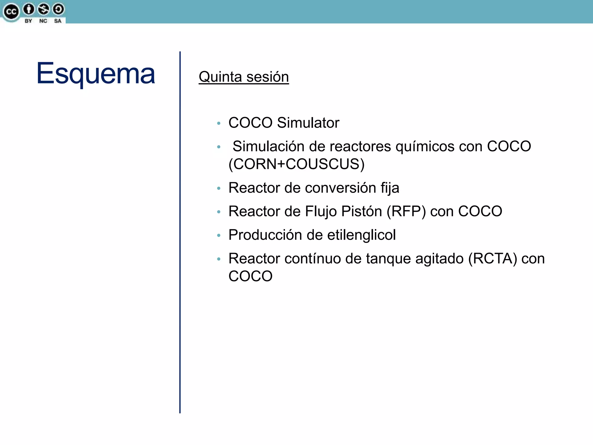 Esquema Quinta sesión
• COCO Simulator
• Simulación de reactores químicos con COCO
(CORN+COUSCUS)
• Reactor de conversión fija
• Reactor de Flujo Pistón (RFP) con COCO
• Producción de etilenglicol
• Reactor contínuo de tanque agitado (RCTA) con
COCO
 