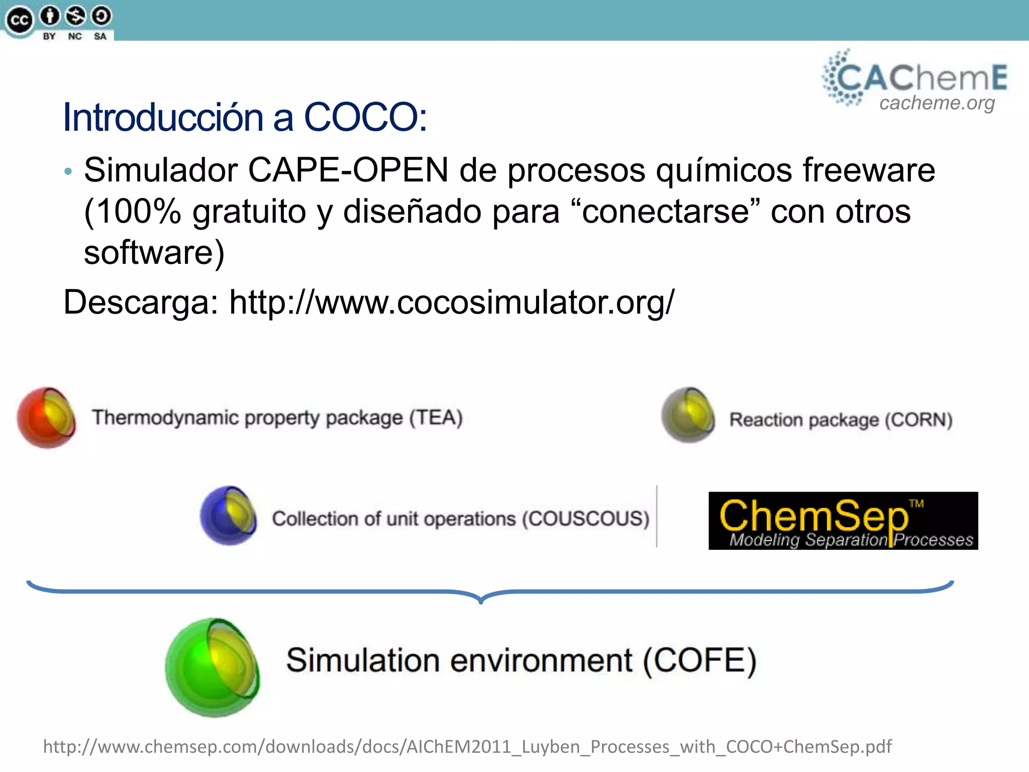cacheme.org
Introducción a COCO:
• Simulador CAPE-OPEN de procesos químicos freeware
(100% gratuito y diseñado para “conectarse” con otros
software)
Descarga: http://www.cocosimulator.org/
http://www.chemsep.com/downloads/docs/AIChEM2011_Luyben_Processes_with_COCO+ChemSep.pdf
 