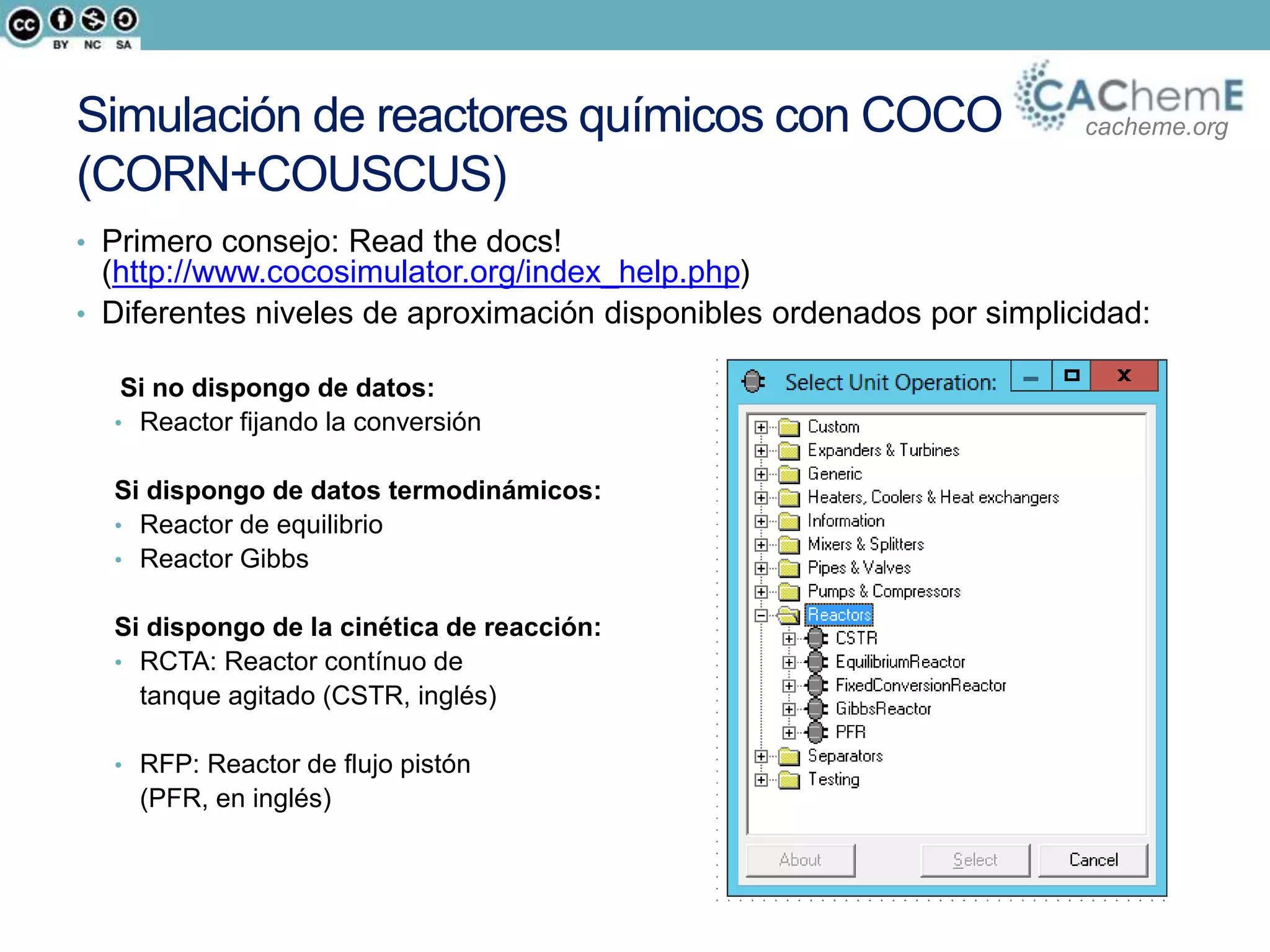 cacheme.orgSimulación de reactores químicos con COCO
(CORN+COUSCUS)
• Primero consejo: Read the docs!
(http://www.cocosimulator.org/index_help.php)
• Diferentes niveles de aproximación disponibles ordenados por simplicidad:
Si no dispongo de datos:
• Reactor fijando la conversión
Si dispongo de datos termodinámicos:
• Reactor de equilibrio
• Reactor Gibbs
Si dispongo de la cinética de reacción:
• RCTA: Reactor contínuo de
tanque agitado (CSTR, inglés)
• RFP: Reactor de flujo pistón
(PFR, en inglés)
 