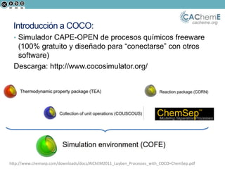 cacheme.org
Introducción a COCO:
• Simulador CAPE-OPEN de procesos químicos freeware
(100% gratuito y diseñado para “conectarse” con otros
software)
Descarga: http://www.cocosimulator.org/
http://www.chemsep.com/downloads/docs/AIChEM2011_Luyben_Processes_with_COCO+ChemSep.pdf
 