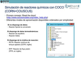 cacheme.orgSimulación de reactores químicos con COCO
(CORN+COUSCUS)
• Primero consejo: Read the docs!
(http://www.cocosimulator.org/index_help.php)
• Diferentes niveles de aproximación disponibles ordenados por simplicidad:
Si no dispongo de datos:
• Reactor fijando la conversión
Si dispongo de datos termodinámicos:
• Reactor de equilibrio
• Reactor Gibbs
Si dispongo de la cinética de reacción:
• RCTA: Reactor contínuo de
tanque agitado (CSTR, inglés)
• RFP: Reactor de flujo pistón
(PFR, en inglés)
 