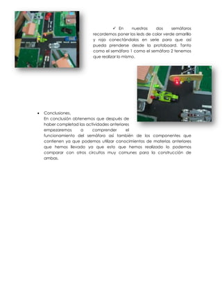  En      nuestros  dos      semáforos
                           recordemos poner los leds de color verde amarillo
                           y rojo conectándolos en serie para que así
                           pueda prenderse desde la protoboard. Tanto
                           como el semáforo 1 como el semáforo 2 tenemos
                           que realizar lo mismo.




   Conclusiones.
    En conclusión obtenemos que después de
    haber completad las actividades anteriores
    empezaremos       a    comprender       el
    funcionamiento del semáforo así también de los componentes que
    contienen ya que podemos utilizar conocimientos de materias anteriores
    que hemos llevado ya que esto que hemos realizado lo podemos
    comparar con otros circuitos muy comunes para la construcción de
    ambas.
 