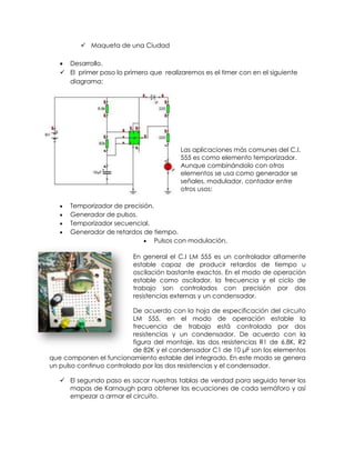  Maqueta de una Ciudad

    Desarrollo.
    El primer paso lo primero que realizaremos es el timer con en el siguiente
     diagrama:




                                         Las aplicaciones más comunes del C.I.
                                         555 es como elemento temporizador.
                                         Aunque combinándolo con otros
                                         elementos se usa como generador se
                                         señales, modulador, contador entre
                                         otros usos:

      Temporizador de precisión.
      Generador de pulsos.
      Temporizador secuencial.
      Generador de retardos de tiempo.
                               Pulsos con modulación.

                          En general el C.I LM 555 es un controlador altamente
                          estable capaz de producir retardos de tiempo u
                          oscilación bastante exactos. En el modo de operación
                          estable como oscilador, la frecuencia y el ciclo de
                          trabajo son controlados con precisión por dos
                          resistencias externas y un condensador.

                          De acuerdo con la hoja de especificación del circuito
                          LM 555, en el modo de operación estable la
                          frecuencia de trabajo está controlada por dos
                          resistencias y un condensador. De acuerdo con la
                          figura del montaje, las dos resistencias R1 de 6.8K, R2
                          de 82K y el condensador C1 de 10 μF son los elementos
que componen el funcionamiento estable del integrado. En este modo se genera
un pulso continuo controlado por las dos resistencias y el condensador.

    El segundo paso es sacar nuestras tablas de verdad para seguido tener los
     mapas de Karnaugh para obtener las ecuaciones de cada semáforo y así
     empezar a armar el circuito.
 