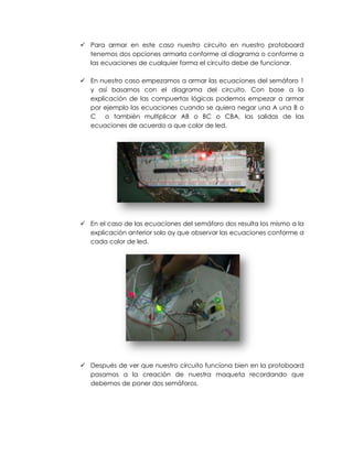  Para armar en este caso nuestro circuito en nuestro protoboard
  tenemos dos opciones armarla conforme al diagrama o conforme a
  las ecuaciones de cualquier forma el circuito debe de funcionar.

 En nuestro caso empezamos a armar las ecuaciones del semáforo 1
  y así basarnos con el diagrama del circuito. Con base a la
  explicación de las compuertas lógicas podemos empezar a armar
  por ejemplo las ecuaciones cuando se quiera negar una A una B o
  C o también multiplicar AB o BC o CBA, las salidas de las
  ecuaciones de acuerdo a que color de led.




 En el caso de las ecuaciones del semáforo dos resulta los mismo a la
  explicación anterior solo ay que observar las ecuaciones conforme a
  cada color de led.




 Después de ver que nuestro circuito funciona bien en la protoboard
  pasamos a la creación de nuestra maqueta recordando que
  debemos de poner dos semáforos.
 