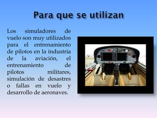 Los simuladores de
vuelo son muy utilizados
para el entrenamiento
de pilotos en la industria
de la aviación, el
entrenamiento de
pilotos militares,
simulación de desastres
o fallas en vuelo y
desarrollo de aeronaves.
 