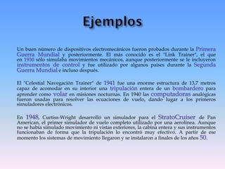 Un buen número de dispositivos electromecánicos fueron probados durante la Primera
Guerra Mundial y posteriormente. El más conocido es el "Link Trainer", el que
en 1930 sólo simulaba movimientos mecánicos, aunque posteriormente se le incluyeron
instrumentos de control y fue utilizado por algunos países durante la Segunda
Guerra Mundial e incluso después.
El "Celestial Navegación Trainer" de 1941 fue una enorme estructura de 13,7 metros
capaz de acomodar en su interior una tripulación entera de un bombardero para
aprender como volar en misiones nocturnas. En 1940 las computadoras analógicas
fueron usadas para resolver las ecuaciones de vuelo, dando lugar a los primeros
simuladores electrónicos.
En 1948, Curtiss-Wright desarrolló un simulador para el StratoCruiser de Pan
American, el primer simulador de vuelo completo utilizado por una aerolínea. Aunque
no se había simulado movimiento ni vistas exteriores, la cabina entera y sus instrumentos
funcionaban de forma que la tripulación lo encontró muy efectivo. A partir de ese
momento los sistemas de movimiento llegaron y se instalaron a finales de los años 50..
 