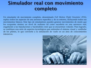 Un simulador de movimiento completo, denominado Full Motion Flight Simulator (FSS),
replica todos los aspectos de una aeronave específica y de su entorno, incluyendo todos sus
movimientos básicos. Este tipo de simuladores pueden generar movimientos de modo que
los ocupantes sientan un nivel de realismo tal como sucedería en una aeronave real,
engañando a las tripulaciones y haciéndoles creer que se encuentran volando. Para lograrlo,
se combinan una serie de aspectos tecnológicos que estimulan el sistema visual y vestibular
de los pilotos, lo que convierte a la simulación de vuelo en un área de conocimientos
intensivos.
 