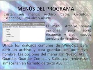 MENÚS DEL PROGRAMA.
Existen seis menús: Archivo,      Cable,   Circuitos,
Escenarios, Tutoriales y Ayuda.

                         El menú Archivo brinda
                         opciones       para    abrir,
                         recuperar y crear nuevos
                         archivos de circuitos.
Utiliza los diálogos comunes de Windows para
abrir un archivo y para guardar con un nuevo
nombre. Las opciones del menú son Nuevo, Abrir,
Guardar, Guardar Como... y Salir. Los archivos se
almacenan en formato de texto ASCII.
 