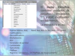 El menú Circuitos
                                       contiene modelos de
                                       circuitos   integrados
                                       TTL y ASIC clasificados
                                       en submenús.
                                       La estructura es así:
- Puertas básicas: And,     Nand, Not, Nor, Or, Xor, And – Or – Invert
- Codificadores
- Descodificadores
- Multiplexores
- ALU
- Generador de paridad
- Comparador
- Sumadores
- Flipflops
- Registros: con Latches, con Flipflops, de Desplazamiento
 