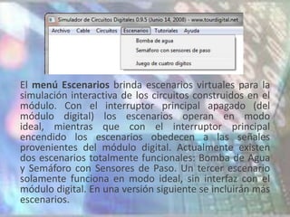 El menú Escenarios brinda escenarios virtuales para la
simulación interactiva de los circuitos construidos en el
módulo. Con el interruptor principal apagado (del
módulo digital) los escenarios operan en modo
ideal, mientras que con el interruptor principal
encendido los escenarios obedecen a las señales
provenientes del módulo digital. Actualmente existen
dos escenarios totalmente funcionales: Bomba de Agua
y Semáforo con Sensores de Paso. Un tercer escenario
solamente funciona en modo ideal, sin interfaz con el
módulo digital. En una versión siguiente se incluirán más
escenarios.
 