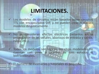 LIMITACIONES.
 Los modelos de circuitos están basados sobre circuitos
  TTL con encapsulados DIP, y no pueden crearse nuevos
  modelos dinámicamente.

 No se consideran efectos eléctricos (retardos en la
  propagación de las señales, abanicos de entrada y salida,
  ruido, etc.)

 Todos los modelos son lógicos, los chips modelados no
  cuentan con pines o puertos de tres estados ni
  bidireccionales.

 El número de escenarios y tutoriales es pequeño.
 