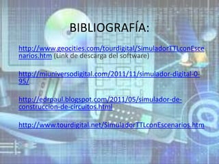 BIBLIOGRAFÍA:
http://www.geocities.com/tourdigital/SimuladorTTLconEsce
narios.htm (Link de descarga del software)

http://miuniversodigital.com/2011/11/simulador-digital-0-
95/

http://edrpaul.blogspot.com/2011/05/simulador-de-
construccion-de-circuitos.html

http://www.tourdigital.net/SimuladorTTLconEscenarios.htm
 