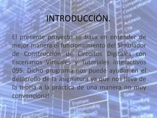 INTRODUCCIÓN.
El presente proyecto se basa en entender de
mejor manera el funcionamiento del Simulador
de Construcción de Circuitos Digitales con
Escenarios Virtuales y Tutoriales Interactivos
095. Dicho programa nos puede ayudar en el
desarrollo de la asignatura ya que nos lleva de
la teoría a la práctica de una manera no muy
convencional.
 