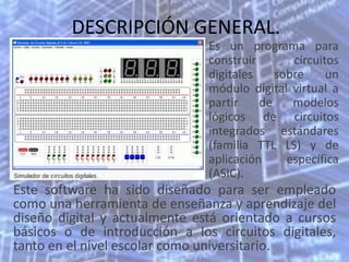 DESCRIPCIÓN GENERAL.
                               Es un programa para
                               construir       circuitos
                               digitales    sobre     un
                               módulo digital virtual a
                               partir    de    modelos
                               lógicos de circuitos
                               integrados estándares
                               (familia TTL LS) y de
                               aplicación     específica
                               (ASIC).
Este software ha sido diseñado para ser empleado
como una herramienta de enseñanza y aprendizaje del
diseño digital y actualmente está orientado a cursos
básicos o de introducción a los circuitos digitales,
tanto en el nivel escolar como universitario.
 