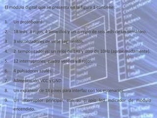 El módulo digital que se presenta en la figura 1 contiene:


1.   Un protoboard.

2.   18 leds: 8 rojos, 4 amarillos y un arreglo de seis leds de un semáforo.

3.   3 visualizadores de siete segmentos.

4.   2 temporizadores: un reloj de 1Hz y otro de 10Hz (aproximadamente).

5.   12 interruptores: cuatro verdes y 8 rojos.

6.   4 pulsadores azules.

7.   Alimentación VCC y GND.

8.   Un expansor de 18 pines para interfaz con los escenarios.

9.   Un interruptor principal, con su propio led indicador de módulo
     encendido.
 
