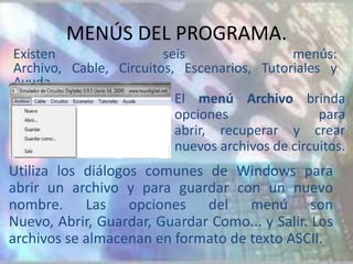 MENÚS DEL PROGRAMA.
Existen                 seis                 menús:
Archivo, Cable, Circuitos, Escenarios, Tutoriales y
Ayuda.
                          El menú Archivo brinda
                          opciones                para
                          abrir, recuperar y crear
                          nuevos archivos de circuitos.
Utiliza los diálogos comunes de Windows para
abrir un archivo y para guardar con un nuevo
nombre. Las opciones del menú son
Nuevo, Abrir, Guardar, Guardar Como... y Salir. Los
archivos se almacenan en formato de texto ASCII.
 