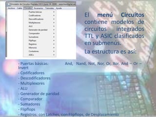 El menú Circuitos
                                    contiene modelos de
                                    circuitos   integrados
                                    TTL y ASIC clasificados
                                    en submenús.
                                    La estructura es así:
- Puertas básicas:          And, Nand, Not, Nor, Or, Xor, And – Or –
Invert
- Codificadores
- Descodificadores
- Multiplexores
- ALU
- Generador de paridad
- Comparador
- Sumadores
- Flipflops
- Registros: con Latches, con Flipflops, de Desplazamiento
 