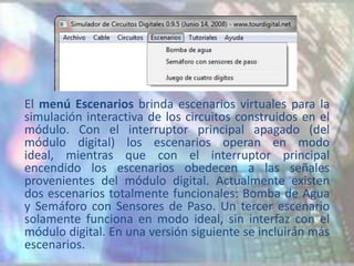El menú Escenarios brinda escenarios virtuales para la
simulación interactiva de los circuitos construidos en el
módulo. Con el interruptor principal apagado (del
módulo digital) los escenarios operan en modo
ideal, mientras que con el interruptor principal
encendido los escenarios obedecen a las señales
provenientes del módulo digital. Actualmente existen
dos escenarios totalmente funcionales: Bomba de Agua
y Semáforo con Sensores de Paso. Un tercer escenario
solamente funciona en modo ideal, sin interfaz con el
módulo digital. En una versión siguiente se incluirán más
escenarios.
 
