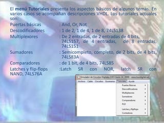 El menú Tutoriales presenta los aspectos básicos de algunos temas. En
varios casos se acompañan descripciones VHDL. Los tutoriales actuales
son:
Puertas básicas        : And, Or, Not
Descodificadores       : 1 de 2, 1 de 4, 1 de 8, 74LS138
Multiplexores          : De 2 entradas, de 2 entradas de 4 bits,
                         74LS157, de 4 entradas, de 8 entradas,
                         74LS151
Sumadores              : Semicompleto, completo, de 2 bits, de 4 bits,
                         74LS83A
Comparadores           : de 1 bit, de 4 bits, 74LS85
Latches y flip-flops   :Latch SR con NOR, latch SR con
NAND, 74LS76A
 