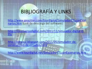 BIBLIOGRAFÍA Y LINKS
http://www.geocities.com/tourdigital/SimuladorTTLconEsce
narios.htm (Link de descarga del software)

http://miuniversodigital.com/2011/11/simulador-digital-0-
95/

http://edrpaul.blogspot.com/2011/05/simulador-de-
construccion-de-circuitos.html

http://www.tourdigital.net/SimuladorTTLconEscenarios.htm
 
