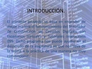 INTRODUCCIÓN.
El presente proyecto se basa en entender de
mejor manera el funcionamiento del Simulador
de Construcción de Circuitos Digitales con
Escenarios Virtuales y Tutoriales Interactivos
095. Dicho programa nos puede ayudar en el
desarrollo de la asignatura ya que nos lleva de
la teoría a la práctica de una manera no muy
convencional.
 