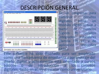 DESCRIPCIÓN GENERAL.
                                 Es un programa para
                                 construir       circuitos
                                 digitales    sobre     un
                                 módulo digital virtual a
                                 partir    de    modelos
                                 lógicos de circuitos
                                 integrados estándares
                                 (familia TTL LS) y de
                                 aplicación     específica
                                 (ASIC).
Este software ha sido diseñado para ser empleado
como una herramienta de enseñanza y aprendizaje del
diseño digital y actualmente está orientado a cursos
básicos o de introducción a los circuitos
digitales, tanto en el nivel escolar como universitario.
 