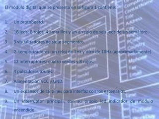 El módulo digital que se presenta en la figura 1 contiene:


1.   Un protoboard.

2.   18 leds: 8 rojos, 4 amarillos y un arreglo de seis leds de un semáforo.

3.   3 visualizadores de siete segmentos.

4.   2 temporizadores: un reloj de 1Hz y otro de 10Hz (aproximadamente).

5.   12 interruptores: cuatro verdes y 8 rojos.

6.   4 pulsadores azules.

7.   Alimentación VCC y GND.

8.   Un expansor de 18 pines para interfaz con los escenarios.

9.   Un interruptor principal, con su propio led indicador de módulo
     encendido.
 