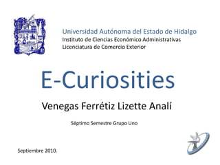 Universidad Autónoma del Estado de Hidalgo
Instituto de Ciencias Económico Administrativas
Licenciatura de Comercio Exterior
E-Curiosities
Venegas Ferrétiz Lizette Analí
Séptimo Semestre Grupo Uno
Septiembre 2010.
