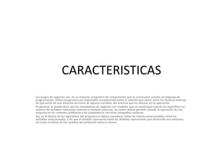 CARACTERISTICASLos juegos de negocios son, en su mayoría, programas de computación que se construyen usando un lenguaje de programación. Dichos programas son elaborados considerando tanto la relación que existe entre los factores internos de operación de una empresa así como de algunas variables del entorno que las afectan en su operación.En general, se puede decir que los simuladores de negocios son modelos que se construyen a partir de especificar un número de variables relevantes internas y también externas, las cuales deben permitir simular la operación de una empresa en un contexto cambiante y de competencia con otras compañías similares.Así, en el diseño de los algoritmos del programa se deben considerar todas las interacciones posibles entre las variables seleccionadas, a fin que el modelo represente tanto las distintas operaciones que desarrolla una empresa, así como el efecto de los cambios del ambiente sobre la misma.