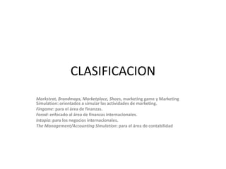 CLASIFICACIONMarkstrat, Brandmaps, Marketplace, Shoes, marketing game y Marketing Simulation: orientados a simularlasactividades de marketing.Fingame: para el área de finanzas.Forad: enfocado al área de finanzas internacionales.Intopia: para los negocios internacionales.The Management/AccountingSimulation: para el área de contabilidad