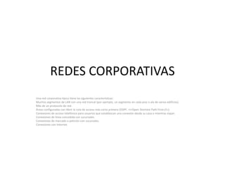 REDES CORPORATIVASUna red corporativa típica tiene las siguientes características:Muchos segmentos de LAN con una red troncal (por ejemplo, un segmento en cada piso o ala de varios edificios).Más de un protocolo de red.Áreas configuradas con Abrir la ruta de acceso más corta primero (OSPF, <i>Open ShortestPathFirst</i>).Conexiones de acceso telefónico para usuarios que establezcan una conexión desde su casa o mientras viajan.Conexiones de línea concedida con sucursales.Conexiones de marcado a petición con sucursales.Conexiones con Internet.