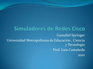 Simuladores de Redes Cisco  Gamaliel Springer Universidad Metropolitana de Educación , Ciencia y Tecnología Prof. Luis Castañeda  2010     