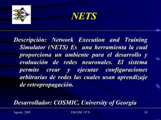 NETS  Descripción: Network Execution and Training Simulator (NETS) Es  una herramienta la cual proporciona un ambiente para el desarrollo y evaluación de redes neuronales. El sistema permite crear y ejecutar configuraciones arbitrarias de redes las cuales usan aprendizaje de retropropagación.  Desarrollador: COSMIC, University of Georgia 