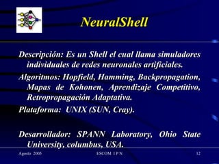 NeuralShell Descripción: Es un Shell el cual llama simuladores individuales de redes neuronales artificiales. Algoritmos: Hopfield, Hamming, Backpropagation, Mapas de Kohonen, Aprendizaje Competitivo, Retropropagación Adaptativa. Plataforma:  UNIX (SUN, Cray). Desarrollador: SPANN Laboratory, Ohio State University, columbus, USA. 