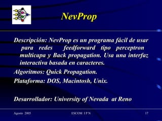 NevProp Descripción: NevProp es un programa fácil de usar  para redes  feedforward tipo perceptron multicapa y Back propagation. Usa una interfaz interactiva basada en caracteres. Algoritmos: Quick Propagation. Plataforma: DOS, Macintosh, Unix. Desarrollador: University of Nevada  at Reno 