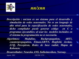 nn/xnn Descripción : nn/xnn es un sistema para el desarrollo y simulación de redes neuronales. Nn es un lenguaje de alto nivel para la especificación de redes neuronales, dicho compilador puede generar código  en C o programas ejecutables; al usar los  modelos incluidos en el sistema la programación no es necesaria. Algoritmos: Madaline, Backpropagation, ART1, counterpropagation, Elman,GRNN, Hopfield, Jordan, LVQ, Perceptron, Redes de base radial, Mapas de Kohonen. Desarrollador: Neureka ANS, Solheimsviken, Norway. 
